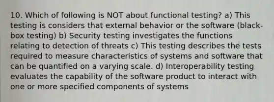 10. Which of following is NOT about functional testing? a) This testing is considers that external behavior or the software (black- box testing) b) Security testing investigates the functions relating to detection of threats c) This testing describes the tests required to measure characteristics of systems and software that can be quantified on a varying scale. d) Interoperability testing evaluates the capability of the software product to interact with one or more specified components of systems