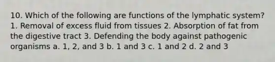 10. Which of the following are functions of the lymphatic system? 1. Removal of excess fluid from tissues 2. Absorption of fat from the digestive tract 3. Defending the body against pathogenic organisms a. 1, 2, and 3 b. 1 and 3 c. 1 and 2 d. 2 and 3