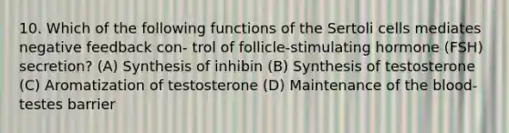 10. Which of the following functions of the Sertoli cells mediates negative feedback con- trol of follicle-stimulating hormone (FSH) secretion? (A) Synthesis of inhibin (B) Synthesis of testosterone (C) Aromatization of testosterone (D) Maintenance of the blood-testes barrier