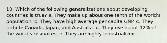 10. Which of the following generalizations about developing countries is true? a. They make up about one-tenth of the world's population. b. They have high average per capita GNP. c. They include Canada, Japan, and Australia. d. They use about 12% of the world's resources. e. They are highly industrialized.