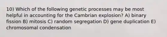 10) Which of the following genetic processes may be most helpful in accounting for the Cambrian explosion? A) binary fission B) mitosis C) random segregation D) gene duplication E) chromosomal condensation