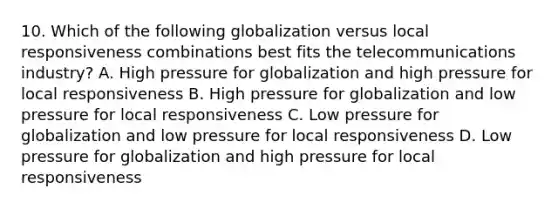 10. Which of the following globalization versus local responsiveness combinations best fits the telecommunications industry? A. High pressure for globalization and high pressure for local responsiveness B. High pressure for globalization and low pressure for local responsiveness C. Low pressure for globalization and low pressure for local responsiveness D. Low pressure for globalization and high pressure for local responsiveness