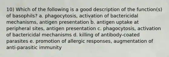 10) Which of the following is a good description of the function(s) of basophils? a. phagocytosis, activation of bactericidal mechanisms, antigen presentation b. antigen uptake at peripheral sites, antigen presentation c. phagocytosis, activation of bactericidal mechanisms d. killing of antibody-coated parasites e. promotion of allergic responses, augmentation of anti-parasitic immunity