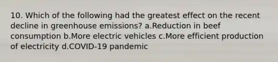 10. Which of the following had the greatest effect on the recent decline in greenhouse emissions? a.Reduction in beef consumption b.More electric vehicles c.More efficient production of electricity d.COVID-19 pandemic