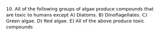 10. All of the following groups of algae produce compounds that are toxic to humans except A) Diatoms. B) Dinoflagellates. C) Green algae. D) Red algae. E) All of the above produce toxic compounds