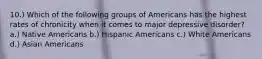 10.) Which of the following groups of Americans has the highest rates of chronicity when it comes to major depressive disorder? a.) Native Americans b.) Hispanic Americans c.) White Americans d.) Asian Americans