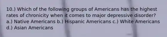 10.) Which of the following groups of Americans has the highest rates of chronicity when it comes to major depressive disorder? a.) Native Americans b.) Hispanic Americans c.) White Americans d.) Asian Americans