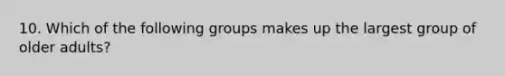 10. Which of the following groups makes up the largest group of older adults?