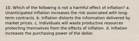 10. Which of the following is not a harmful effect of inflation? a. Unanticipated inflation increases the risk associated with long-term contracts. b. Inflation distorts the information delivered by market prices. c. Individuals will waste productive resources protecting themselves from the effects of inflation. d. Inflation increases the purchasing power of the dollar.