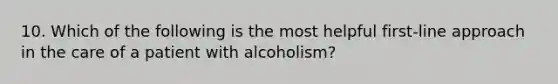 10. Which of the following is the most helpful first-line approach in the care of a patient with alcoholism?