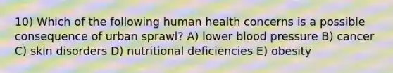 10) Which of the following human health concerns is a possible consequence of urban sprawl? A) lower blood pressure B) cancer C) skin disorders D) nutritional deficiencies E) obesity