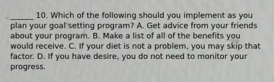 ______ 10. Which of the following should you implement as you plan your goal setting program? A. Get advice from your friends about your program. B. Make a list of all of the benefits you would receive. C. If your diet is not a problem, you may skip that factor. D. If you have desire, you do not need to monitor your progress.