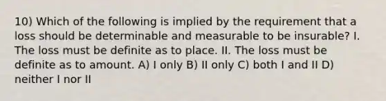 10) Which of the following is implied by the requirement that a loss should be determinable and measurable to be insurable? I. The loss must be definite as to place. II. The loss must be definite as to amount. A) I only B) II only C) both I and II D) neither I nor II