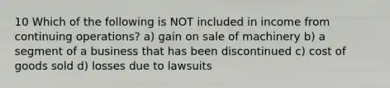 10 Which of the following is NOT included in income from continuing operations? a) gain on sale of machinery b) a segment of a business that has been discontinued c) cost of goods sold d) losses due to lawsuits