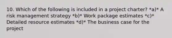 10. Which of the following is included in a project charter? *a)* A risk management strategy *b)* Work package estimates *c)* Detailed resource estimates *d)* The business case for the project