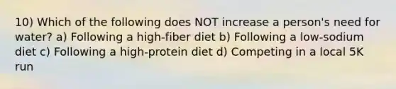 10) Which of the following does NOT increase a person's need for water? a) Following a high-fiber diet b) Following a low-sodium diet c) Following a high-protein diet d) Competing in a local 5K run