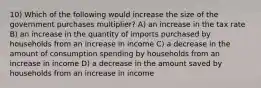 10) Which of the following would increase the size of the government purchases multiplier? A) an increase in the tax rate B) an increase in the quantity of imports purchased by households from an increase in income C) a decrease in the amount of consumption spending by households from an increase in income D) a decrease in the amount saved by households from an increase in income