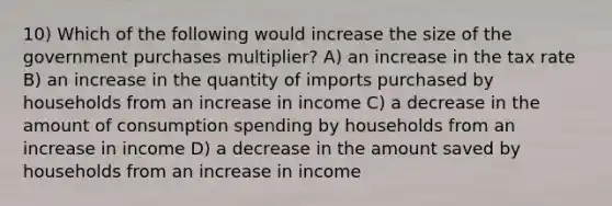 10) Which of the following would increase the size of the government purchases multiplier? A) an increase in the tax rate B) an increase in the quantity of imports purchased by households from an increase in income C) a decrease in the amount of consumption spending by households from an increase in income D) a decrease in the amount saved by households from an increase in income