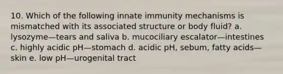 10. Which of the following innate immunity mechanisms is mismatched with its associated structure or body fluid? a. lysozyme—tears and saliva b. mucociliary escalator—intestines c. highly acidic pH—stomach d. acidic pH, sebum, fatty acids—skin e. low pH—urogenital tract