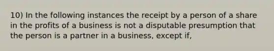 10) In the following instances the receipt by a person of a share in the profits of a business is not a disputable presumption that the person is a partner in a business, except if,