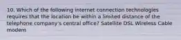 10. Which of the following internet connection technologies requires that the location be within a limited distance of the telephone company's central office? Satellite DSL Wireless Cable modem