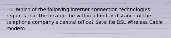 10. Which of the following internet connection technologies requires that the location be within a limited distance of the telephone company's central office? Satellite DSL Wireless Cable modem