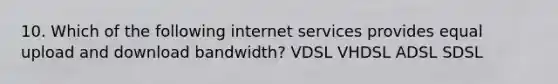 10. Which of the following internet services provides equal upload and download bandwidth? VDSL VHDSL ADSL SDSL