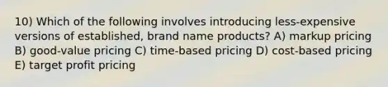 10) Which of the following involves introducing less-expensive versions of established, brand name products? A) markup pricing B) good-value pricing C) time-based pricing D) cost-based pricing E) target profit pricing