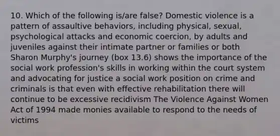 10. Which of the following is/are false? Domestic violence is a pattern of assaultive behaviors, including physical, sexual, psychological attacks and economic coercion, by adults and juveniles against their intimate partner or families or both Sharon Murphy's journey (box 13.6) shows the importance of the social work profession's skills in working within the court system and advocating for justice a social work position on crime and criminals is that even with effective rehabilitation there will continue to be excessive recidivism The Violence Against Women Act of 1994 made monies available to respond to the needs of victims