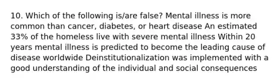 10. Which of the following is/are false? Mental illness is more common than cancer, diabetes, or heart disease An estimated 33% of the homeless live with severe mental illness Within 20 years mental illness is predicted to become the leading cause of disease worldwide Deinstitutionalization was implemented with a good understanding of the individual and social consequences