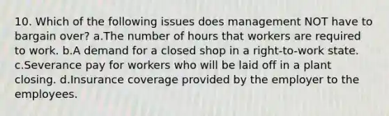 10. Which of the following issues does management NOT have to bargain over? a.The number of hours that workers are required to work. b.A demand for a closed shop in a right-to-work state. c.Severance pay for workers who will be laid off in a plant closing. d.Insurance coverage provided by the employer to the employees.