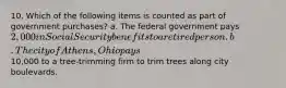 10. Which of the following items is counted as part of government purchases? a. The federal government pays 2,000 in Social Security benefits to a retired person. b. The city of Athens, Ohio pays10,000 to a tree-trimming firm to trim trees along city boulevards.