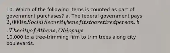 10. Which of the following items is counted as part of government purchases? a. The federal government pays 2,000 in Social Security benefits to a retired person. b. The city of Athens, Ohio pays10,000 to a tree-trimming firm to trim trees along city boulevards.