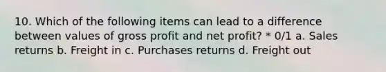 10. Which of the following items can lead to a difference between values of <a href='https://www.questionai.com/knowledge/klIB6Lsdwh-gross-profit' class='anchor-knowledge'>gross profit</a> and net profit? * 0/1 a. Sales returns b. Freight in c. Purchases returns d. Freight out