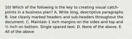 10) Which of the following is the key to creating visual catch-points in a business plan? A. Write long, descriptive paragraphs B. Use clearly marked headers and sub-headers throughout the document. C. Maintain 1 inch margins on the sides and top and ½ inch on bottom. Single spaced text. D. None of the above. E. All of the above