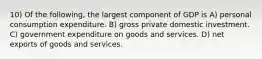 10) Of the following, the largest component of GDP is A) personal consumption expenditure. B) gross private domestic investment. C) government expenditure on goods and services. D) net exports of goods and services.