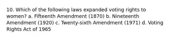 10. Which of the following laws expanded voting rights to women? a. Fifteenth Amendment (1870) b. Nineteenth Amendment (1920) c. Twenty-sixth Amendment (1971) d. Voting Rights Act of 1965