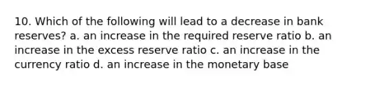 10. Which of the following will lead to a decrease in bank reserves? a. an increase in the required reserve ratio b. an increase in the excess reserve ratio c. an increase in the currency ratio d. an increase in the monetary base