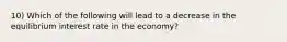 10) Which of the following will lead to a decrease in the equilibrium interest rate in the economy?