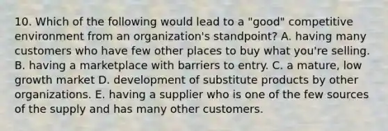 10. Which of the following would lead to a "good" competitive environment from an organization's standpoint? A. having many customers who have few other places to buy what you're selling. B. having a marketplace with barriers to entry. C. a mature, low growth market D. development of substitute products by other organizations. E. having a supplier who is one of the few sources of the supply and has many other customers.