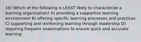 10) Which of the following is LEAST likely to characterize a learning organization? A) providing a supportive learning environment B) offering specific learning processes and practices C) supporting and reinforcing learning through leadership D) requiring frequent examinations to ensure quick and accurate learning