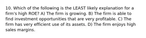 10. Which of the following is the LEAST likely explanation for a firm's high ROE? A) The firm is growing. B) The firm is able to find investment opportunities that are very profitable. C) The firm has very efficient use of its assets. D) The firm enjoys high sales margins.