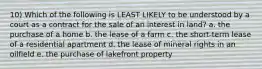 10) Which of the following is LEAST LIKELY to be understood by a court as a contract for the sale of an interest in land? a. the purchase of a home b. the lease of a farm c. the short-term lease of a residential apartment d. the lease of mineral rights in an oilfield e. the purchase of lakefront property