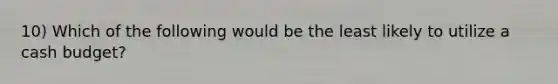 10) Which of the following would be the least likely to utilize a cash budget?