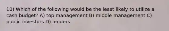 10) Which of the following would be the least likely to utilize a cash budget? A) top management B) middle management C) public investors D) lenders