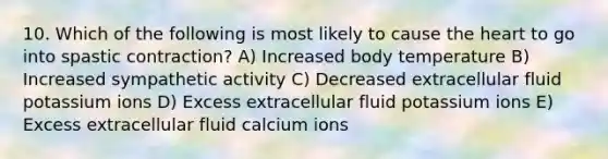 10. Which of the following is most likely to cause the heart to go into spastic contraction? A) Increased body temperature B) Increased sympathetic activity C) Decreased extracellular fluid potassium ions D) Excess extracellular fluid potassium ions E) Excess extracellular fluid calcium ions