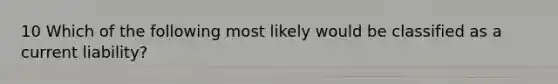 10 Which of the following most likely would be classified as a current liability?