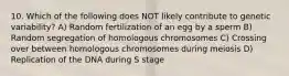 10. Which of the following does NOT likely contribute to genetic variability? A) Random fertilization of an egg by a sperm B) Random segregation of homologous chromosomes C) Crossing over between homologous chromosomes during meiosis D) Replication of the DNA during S stage