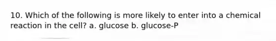 10. Which of the following is more likely to enter into a chemical reaction in the cell? a. glucose b. glucose-P