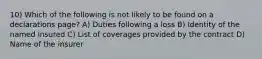 10) Which of the following is not likely to be found on a declarations page? A) Duties following a loss B) Identity of the named insured C) List of coverages provided by the contract D) Name of the insurer